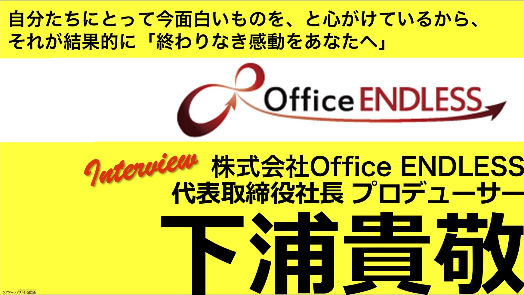 自分たちにとって今面白いものを と心がけているから それが結果的に 終わりなき感動をあなたへ インタビュー Office Endress 代表取締役社長 下浦貴教 シアターテイメントnews